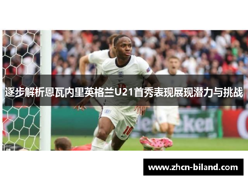 逐步解析恩瓦内里英格兰U21首秀表现展现潜力与挑战
